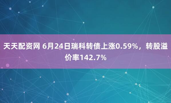 天天配资网 6月24日瑞科转债上涨0.59%，转股溢价率142.7%