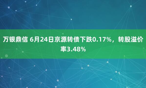 万银鼎信 6月24日京源转债下跌0.17%，转股溢价率3.48%