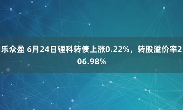 乐众盈 6月24日锂科转债上涨0.22%，转股溢价率206.98%