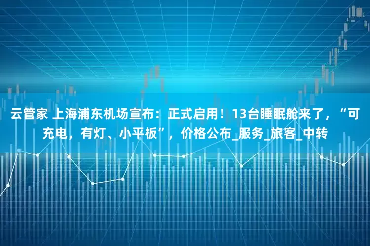 云管家 上海浦东机场宣布：正式启用！13台睡眠舱来了，“可充电，有灯、小平板”，价格公布_服务_旅客_中转