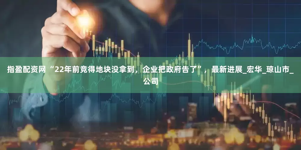 指盈配资网 “22年前竞得地块没拿到，企业把政府告了”，最新进展_宏华_琼山市_公司