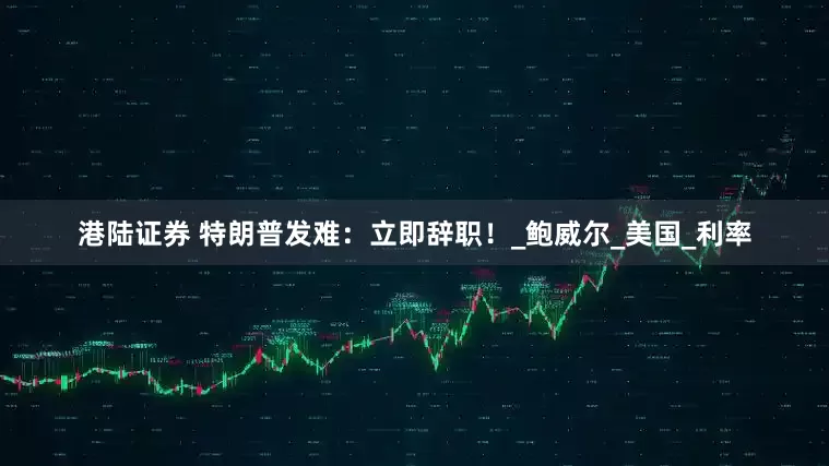 港陆证券 特朗普发难：立即辞职！_鲍威尔_美国_利率