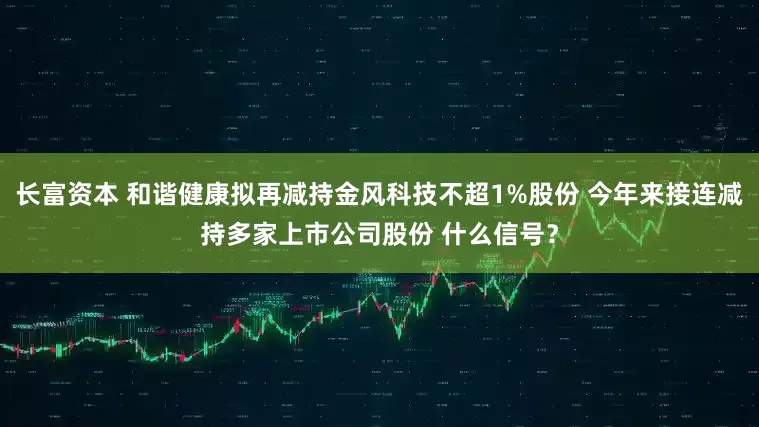 长富资本 和谐健康拟再减持金风科技不超1%股份 今年来接连减持多家上市公司股份 什么信号？
