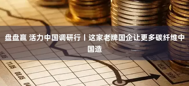 盘盘赢 活力中国调研行丨这家老牌国企让更多碳纤维中国造