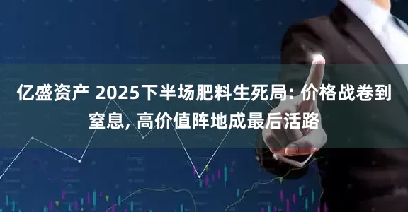 亿盛资产 2025下半场肥料生死局: 价格战卷到窒息, 高价值阵地成最后活路