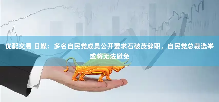 优配交易 日媒：多名自民党成员公开要求石破茂辞职，自民党总裁选举或将无法避免