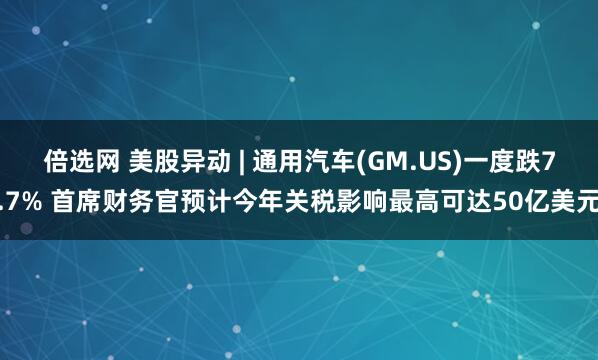 倍选网 美股异动 | 通用汽车(GM.US)一度跌7.7% 首席财务官预计今年关税影响最高可达50亿美元