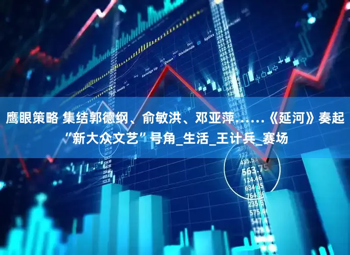 鹰眼策略 集结郭德纲、俞敏洪、邓亚萍……《延河》奏起“新大众文艺”号角_生活_王计兵_赛场