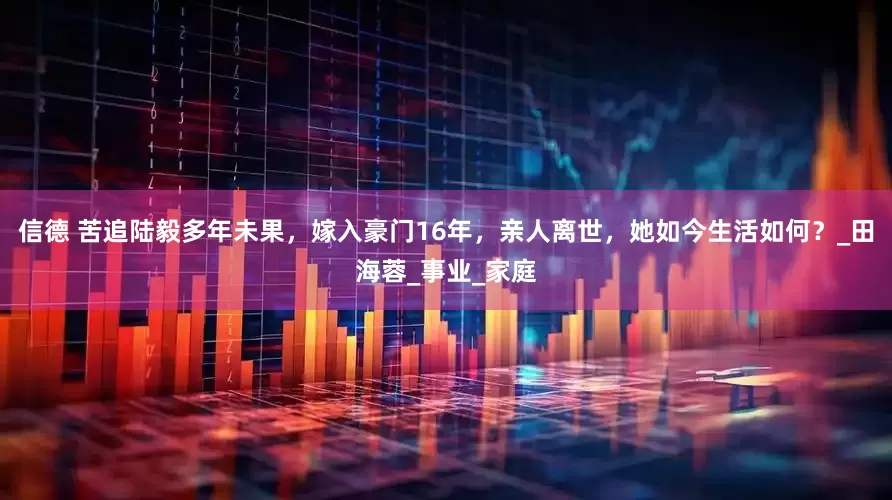信德 苦追陆毅多年未果，嫁入豪门16年，亲人离世，她如今生活如何？_田海蓉_事业_家庭