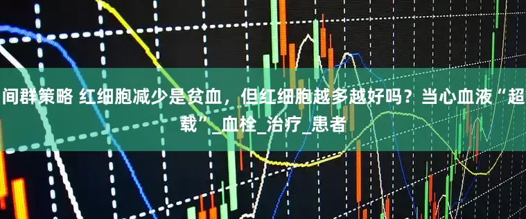 间群策略 红细胞减少是贫血，但红细胞越多越好吗？当心血液“超载”_血栓_治疗_患者