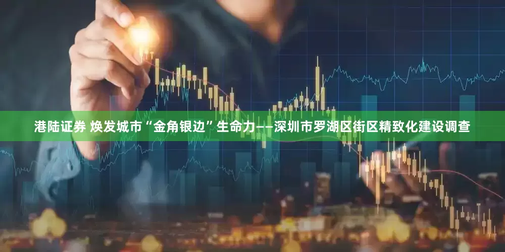 港陆证券 焕发城市“金角银边”生命力——深圳市罗湖区街区精致化建设调查