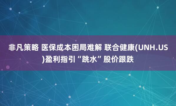 非凡策略 医保成本困局难解 联合健康(UNH.US)盈利指引“跳水”股价跟跌