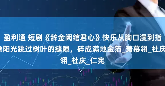 盈利通 短剧《辞金阙绾君心》快乐从胸口漫到指尖，像阳光跳过树叶的缝隙，碎成满地金箔_萧慕翎_杜庆_仁宪