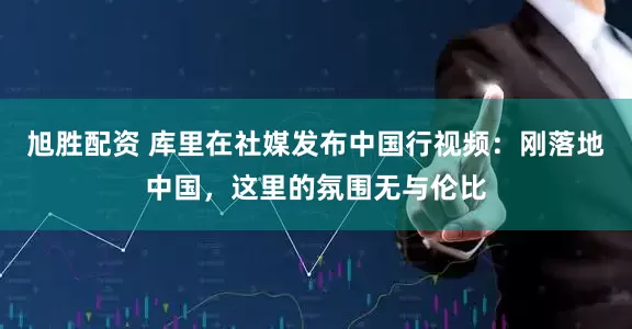 旭胜配资 库里在社媒发布中国行视频：刚落地中国，这里的氛围无与伦比