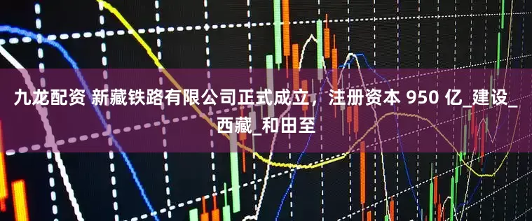 九龙配资 新藏铁路有限公司正式成立，注册资本 950 亿_建设_西藏_和田至