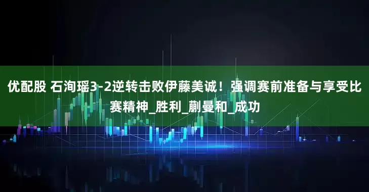 优配股 石洵瑶3-2逆转击败伊藤美诚!强调赛前准备与享受比赛精神_胜利_蒯曼和_成功