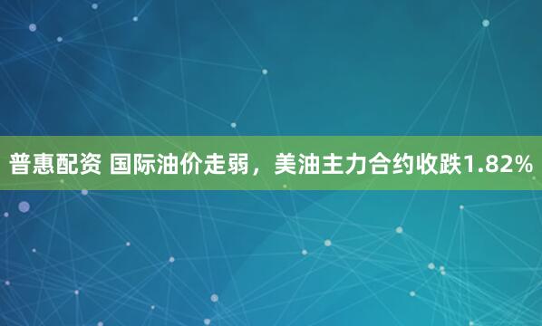 普惠配资 国际油价走弱，美油主力合约收跌1.82%