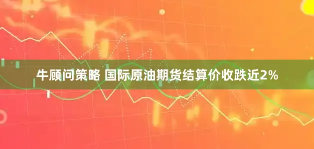 牛顾问策略 国际原油期货结算价收跌近2%