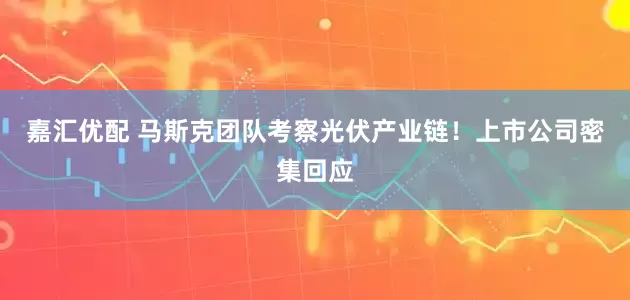 嘉汇优配 马斯克团队考察光伏产业链！上市公司密集回应