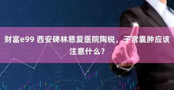 财富e99 西安碑林慈爱医院陶锐，子宫囊肿应该注意什么？