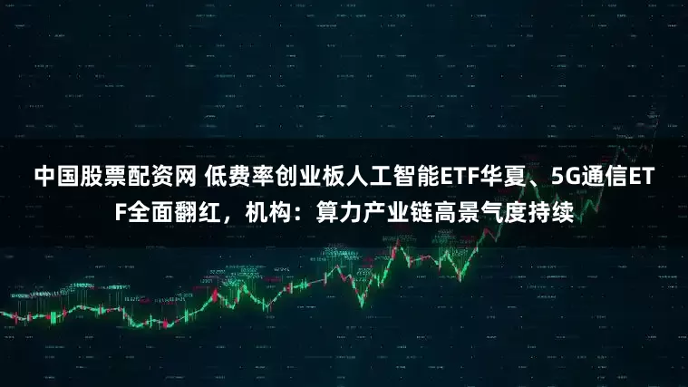 中国股票配资网 低费率创业板人工智能ETF华夏、5G通信ETF全面翻红，机构：算力产业链高景气度持续