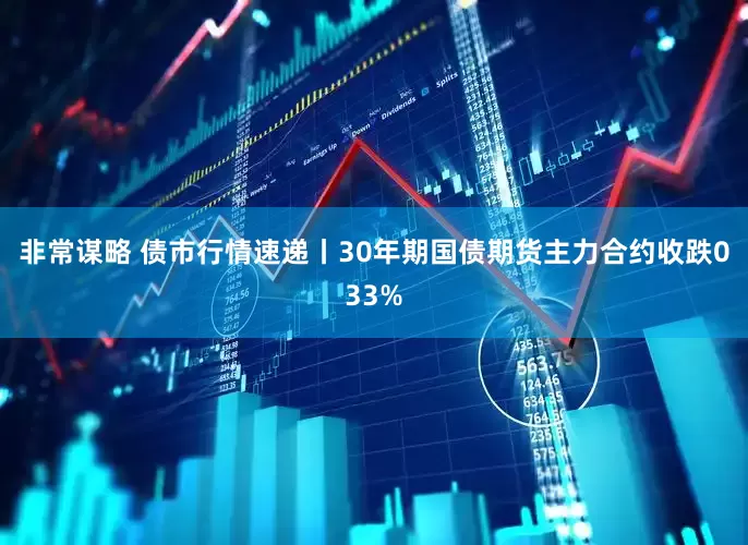 非常谋略 债市行情速递丨30年期国债期货主力合约收跌033%