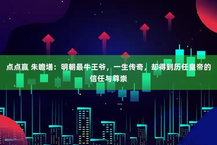 点点赢 朱瞻墡：明朝最牛王爷，一生传奇，却得到历任皇帝的信任与尊崇