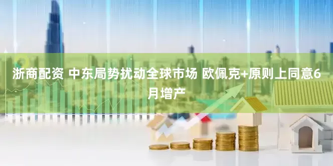 浙商配资 中东局势扰动全球市场 欧佩克+原则上同意6月增产