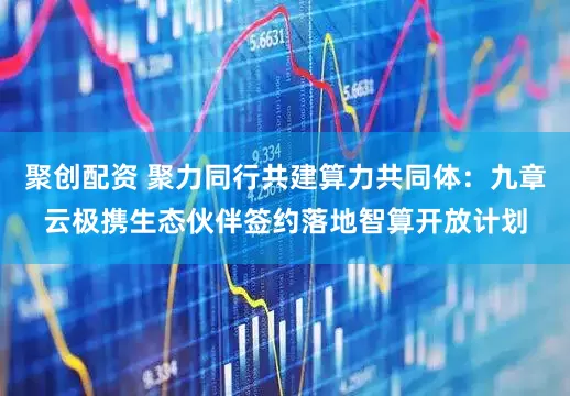 聚创配资 聚力同行共建算力共同体：九章云极携生态伙伴签约落地智算开放计划